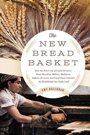 The New Bread Basket How the New Crop of Grain Growers, Plant Breeders, Millers, Maltsters, Bakers, Brewers, and Local Food Activists Are Redefining Our Daily Loaf【電子書籍】 Amy Halloran