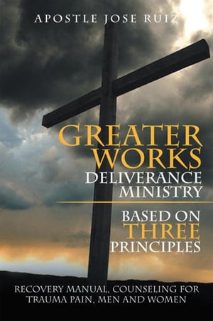 Greater Works Deliverance Ministry Based on Three Principles Recovery Manual,Counseling for Trauma Pain, Men and Women【電子書籍】 Apostle Jose Ruiz