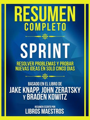 Resumen Completo - Sprint - Resolver Problemas Y Probar Nuevas Ideas En Solo Cinco Dias - Basado En El Libro De Jake Knapp, John Zeratsky Y Braden Kowitz