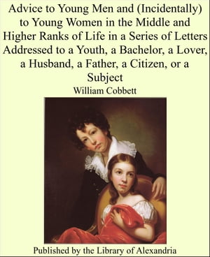 Advice to Young Men and (Incidentally) to Young Women in the Middle and Higher Ranks of Life in a Series of Letters Addressed to a Youth, a Bachelor, a Lover, a Husband, a Father, a Citizen, or a Subject