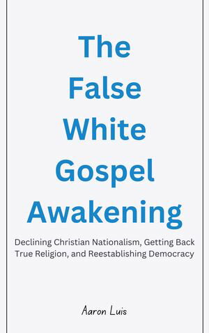 The False White Gospel Awakening Declining Christian Nationalism, Getting Back True Religion, and Reestablishing Democracy