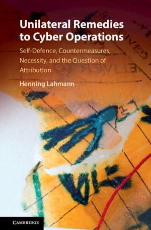 Unilateral Remedies to Cyber Operations Self-Defence, Countermeasures, Necessity, and the Question of Attribution