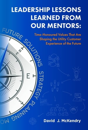 Leadership Lessons Learned From Our Mentors: Time-Honoured Values That Are Shaping the Utility Customer Experience of the Future【電子書籍】 David J. McKendry