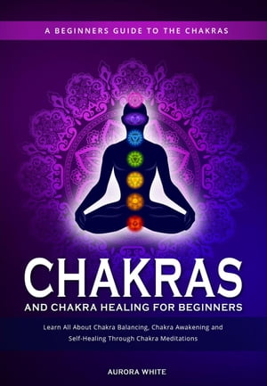 Chakras and Chakra Healing for Beginners: A Beginners Guide to the Chakras - Learn All About Chakra Balancing, Chakra Awakening and Self-Healing Through Chakra Meditations