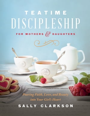 Teatime Discipleship for Mothers and Daughters Pouring Faith, Love, and Beauty into Your Girl 039 s Heart【電子書籍】 Sally Clarkson