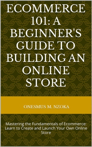 ECOMMERCE 101: A BEGINNER'S GUIDE TO BUILDING AN ONLINE STORE Mastering the Fundamentals of Ecommerce: Learn to Create and Launch Your Own Online Store