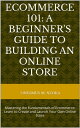 ECOMMERCE 101: A BEGINNER'S GUIDE TO BUILDING AN ONLINE STORE Mastering the Fundamentals of Ecommerce: Learn to Create and Launch Your Own Online Store