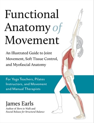 Functional Anatomy of Movement An Illustrated Guide to Joint Movement, Soft Tissue Control, and Myofascial Anatomy-- For yoga teachers, pilates instructors movement manual therapists【電子書籍】 James Earls