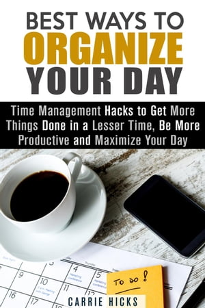 Best Ways to Organize Your Day: Time Management Hacks to Get More Things Done in a Lesser Time, Be more Productive and Maximize Your Day