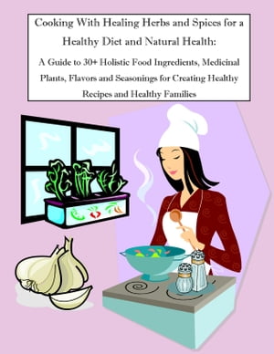 Cooking With Healing Herbs and Spices for a Healthy Diet and Natural Health: A Guide to 30+ Holistic Food Ingredients, Medicinal Plants, Flavors and Seasonings for Creating Healthy Recipes and Healthy Families