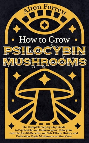 How to Grow Psilocybin Mushrooms: The Complete Step-By-Step Guide to Psychedelic and Hallucinogenic Psilocybin, Safe Use, Health Benefits, and Side Effects, History, and Cultivation Magic Mushrooms【電子書籍】 Alton Forrest