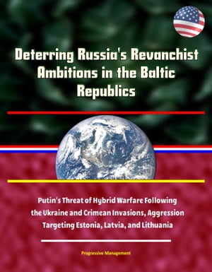 Deterring Russia's Revanchist Ambitions in the Baltic Republics: Putin's Threat of Hybrid Warfare Following the Ukraine and Crimean Invasions, Aggression Targeting Estonia, Latvia, and Lithuania【電子書籍】[ Progressive Management ]