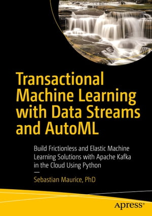 Transactional Machine Learning with Data Streams and AutoML Build Frictionless and Elastic Machine Learning Solutions with Apache Kafka in the Cloud Using Python【電子書籍】 Sebastian Maurice