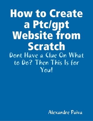 How to Create a Ptc/gpt Website from Scratch: Dont Have a Clue On What to Do Then This Is for You 【電子書籍】 Alexandre Paiva