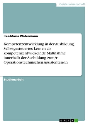 Kompetenzentwicklung in der Ausbildung. Selbstgesteuertes Lernen als kompetenzentwickelnde Ma?nahme innerhalb der Ausbildung zum/r Operationstechnischen Assistenten/in