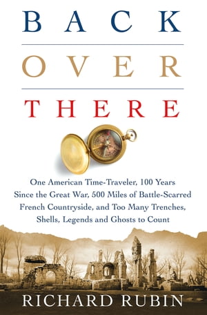 Back Over There One American Time-Traveler, 100 Years Since the Great War, 500 Miles of Battle-Scarred French Countryside, and Too Many Trenches, Shells, Legends and Ghosts to Count【電子書籍】 Richard Rubin