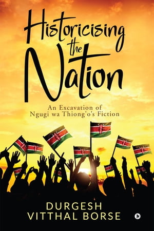 Historicising the Nation An Excavation of Ngugi wa Thiong’o’s Fiction【電子書籍】[ Durgesh Vitthal Borse ]