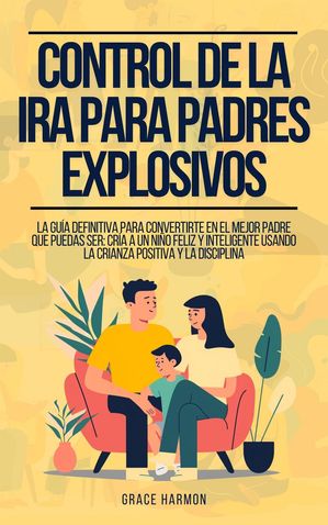 Control de la Ira para Padres Explosivos: La Gu?a Definitiva Para Convertirte En El Mejor Padre Que Puedas Ser: Cr?a A Un Ni?o Feliz Y Inteligente Usando La Crianza Positiva Y La Disciplina