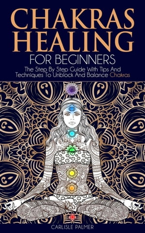 Chakras Healing For Beginners: The Step By Step Guide With Tips And Techniques To Unblock And Balance Chakras