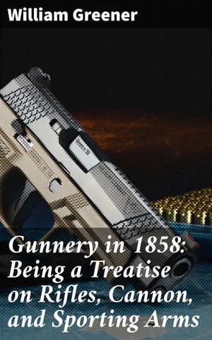 Gunnery in 1858: Being a Treatise on Rifles, Cannon, and Sporting Arms Explaining the Principles of the Science of Gunnery, and Describing the Newest Improvements in Fire-Arms