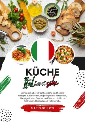 Küche Italienische: Lernen Sie, über 70 Authentische Traditionelle Rezepte Zuzubereiten, Angefangen bei Vorspeisen, Hauptgerichten, Suppen and Saucen bis hin zu Getränken, Desserts und Vielem Mehr