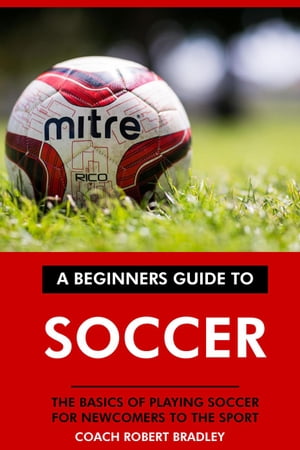 The Beginners Guide to Soccer: The Basics of Playing Soccer for Newcomers to the Sport.