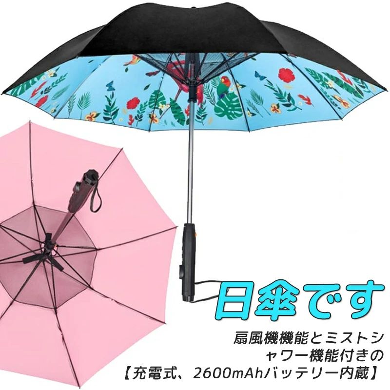 扇風機機能とミストシャワー機能付きの日傘です。【充電式、2600mAhバッテリー内蔵】【強力なファンを搭載】傘の中心、頭の上にファンを搭載。近い距離で真上から風があたるので、汗をかいた頭や首元に風があたると気化熱でしっかりと冷やしてくれます。わざわざ団扇や扇子を持ってあおぐ必要はありません。日陰があって、風があれば夏の外出も随分楽になります。【ミストが出る】ミストシャワーを搭載、ミストボタンを押す毎にミストが出ます、扇風機のようなファンがついていて、ミストを効率的に拡散し、ミストで作られた涼しい空気を風で届けてくれますので、炎天下の待ち合わせや外回りで移動するときなど日中の行動が楽になります。（ミストはペットボトルを取り付けた時のみ出ます。）【口直径30mmのペットボルトに適用】【UVカット率99%】UVカット率99%以上。晴れの日には紫外線防止の日傘として有害な紫外線からお肌を守り、日焼けを防ぎます。更にバージョンアップの大きいサイズ傘布、炎天下でも安心に出かけることができます。【バージョンアップUSB充電式】新品として電池式からUSB充電式仕様に変更し、バッテリの用意や処理が必要なく、お出かけ前に充電だけで使用でき、とっても便利です。【超撥水加工で雨でも安心 】 撥水性等級5級という撥水度判定の最高クラスの超撥水加工をしております。 日傘としてだけではなく、雨傘としての機能も最高クラスですので、 雨の日も安心してご利用いただけます。【強風でも安心 】 特殊構造の耐風骨により、強風にあおられた際に反り返ることで風の力を受け流します。 傘をたたむ動作をしていただければスムーズに元の状態に戻ります。【その他 】傘の内側も黒い素材を使用していますので、照り返しの光で日に焼けるということはありません。ペットボトルを取り外せば、普通の日傘よりちょっと重いぐらいの重量になりますので、涼しい風がくる送風機能付き日傘としてお使いいただけます。晴雨兼用ですので、普段使いにも適しています。【口直径30mmのペットボルトに適用】 サイズ USB充電式 サイズについての説明 直径105cm 高さ85cm 重量540g 【口直径30mmのペットボルトに適用】 素材 ポリエステル、グラスファイバー 色 ピンク オレンジ ブルー ブラック 雲柄 植物柄 備考 サイズ詳細等の測り方はスタッフ間で統一、徹底はしておりますが、実寸は商品によって若干の誤差(1cm～3cm )がある場合がございますので、予めご了承ください。製造ロットにより、細部形状の違いや、同色でも色味に多少の誤差が生じます。パッケージは改良のため予告なく仕様を変更する場合があります。▼商品の色は、撮影時の光や、お客様のモニターの色具合などにより、実際の商品と異なる場合がございます。あらかじめ、ご了承ください。▼生地の特性上、やや匂いが強く感じられるものもございます。数日のご使用や陰干しなどで気になる匂いはほとんど感じられなくなります。▼同じ商品でも生産時期により形やサイズ、カラーに多少の誤差が生じる場合もございます。▼他店舗でも在庫を共有して販売をしている為、受注後欠品となる場合もございます。予め、ご了承お願い申し上げます。▼出荷前に全て検品を行っておりますが、万が一商品に不具合があった場合は、お問い合わせフォームまたはメールよりご連絡頂けます様お願い申し上げます。速やかに対応致しますのでご安心ください。扇風機機能とミストシャワー機能付きの日傘です。【充電式、2600mAhバッテリー内蔵】【強力なファンを搭載】傘の中心、頭の上にファンを搭載。近い距離で真上から風があたるので、汗をかいた頭や首元に風があたると気化熱でしっかりと冷やしてくれます。わざわざ団扇や扇子を持ってあおぐ必要はありません。日陰があって、風があれば夏の外出も随分楽になります。【ミストが出る】ミストシャワーを搭載、ミストボタンを押す毎にミストが出ます、扇風機のようなファンがついていて、ミストを効率的に拡散し、ミストで作られた涼しい空気を風で届けてくれますので、炎天下の待ち合わせや外回りで移動するときなど日中の行動が楽になります。（ミストはペットボトルを取り付けた時のみ出ます。）【口直径30mmのペットボルトに適用】【UVカット率99%】UVカット率99%以上。晴れの日には紫外線防止の日傘として有害な紫外線からお肌を守り、日焼けを防ぎます。更にバージョンアップの大きいサイズ傘布、炎天下でも安心に出かけることができます。【バージョンアップUSB充電式】新品として電池式からUSB充電式仕様に変更し、バッテリの用意や処理が必要なく、お出かけ前に充電だけで使用でき、とっても便利です。【超撥水加工で雨でも安心 】 撥水性等級5級という撥水度判定の最高クラスの超撥水加工をしております。 日傘としてだけではなく、雨傘としての機能も最高クラスですので、 雨の日も安心してご利用いただけます。【強風でも安心 】 特殊構造の耐風骨により、強風にあおられた際に反り返ることで風の力を受け流します。 傘をたたむ動作をしていただければスムーズに元の状態に戻ります。【その他 】傘の内側も黒い素材を使用していますので、照り返しの光で日に焼けるということはありません。ペットボトルを取り外せば、普通の日傘よりちょっと重いぐらいの重量になりますので、涼しい風がくる送風機能付き日傘としてお使いいただけます。晴雨兼用ですので、普段使いにも適しています。【口直径30mmのペットボルトに適用】 サイズ USB充電式 サイズについての説明 直径105cm 高さ85cm 重量540g 【口直径30mmのペットボルトに適用】 素材 ポリエステル、グラスファイバー 色 ピンク オレンジ ブルー ブラック 雲柄 植物柄 備考 サイズ詳細等の測り方はスタッフ間で統一、徹底はしておりますが、実寸は商品によって若干の誤差(1cm～3cm )がある場合がございますので、予めご了承ください。製造ロットにより、細部形状の違いや、同色でも色味に多少の誤差が生じます。パッケージは改良のため予告なく仕様を変更する場合があります。▼商品の色は、撮影時の光や、お客様のモニターの色具合などにより、実際の商品と異なる場合がございます。あらかじめ、ご了承ください。▼生地の特性上、やや匂いが強く感じられるものもございます。数日のご使用や陰干しなどで気になる匂いはほとんど感じられなくなります。▼同じ商品でも生産時期により形やサイズ、カラーに多少の誤差が生じる場合もございます。▼他店舗でも在庫を共有して販売をしている為、受注後欠品となる場合もございます。予め、ご了承お願い申し上げます。▼出荷前に全て検品を行っておりますが、万が一商品に不具合があった場合は、お問い合わせフォームまたはメールよりご連絡頂けます様お願い申し上げます。速やかに対応致しますのでご安心ください。