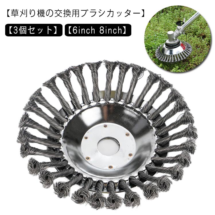 【草刈り機の交換用ブラシカッター】【3個セット】【6inch 8inch】お庭の手入れに使える草刈り機の交換用ブラシカッター。頑丈なスチールワイヤー製、耐久性があります。サビ取りやバリ取りなどに使用できる高い汎用性幅広い互換性、他のほとんどすべての刈払機に適しています。庭、歩道の草刈だけではなく、レンガの縫い目などに苔取り、バリ取り、粉塵除去、酸化物除去、クリーニングなどにも適しています。石やハードブロックを打つとき、それは正常に動作することができます。 サイズ6inch 8inchサイズについての説明6inch 外径約15cm 内径約25.4mm 重量約482g 8inch 外径約20cm 内径約25.4mm 重量約820g ※取り付けにはボックスレンチが必要です。 ※ご使用前にしっかり固定されているかを確認してください。 ※ご使用中の人身事故や対物事故にご注意ください。 ※改造/本来の目的以外/強い衝撃などはお控え下さい。素材スチールワイヤー色3個セット備考 ●サイズ詳細等の測り方はスタッフ間で統一、徹底はしておりますが、実寸は商品によって若干の誤差(1cm〜3cm )がある場合がございますので、予めご了承ください。●製造ロットにより、細部形状の違いや、同色でも色味に多少の誤差が生じます。●パッケージは改良のため予告なく仕様を変更する場合があります。▼商品の色は、撮影時の光や、お客様のモニターの色具合などにより、実際の商品と異なる場合がございます。あらかじめ、ご了承ください。▼生地の特性上、やや匂いが強く感じられるものもございます。数日のご使用や陰干しなどで気になる匂いはほとんど感じられなくなります。▼同じ商品でも生産時期により形やサイズ、カラーに多少の誤差が生じる場合もございます。▼他店舗でも在庫を共有して販売をしている為、受注後欠品となる場合もございます。予め、ご了承お願い申し上げます。▼出荷前に全て検品を行っておりますが、万が一商品に不具合があった場合は、お問い合わせフォームまたはメールよりご連絡頂けます様お願い申し上げます。速やかに対応致しますのでご安心ください。
