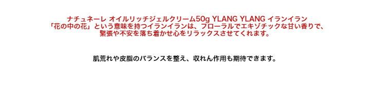 ナチュネーレ オイルリッチジェルクリーム50g YLANG YLANG イランイラン「花の中の花」という意味を持つイランイランは、フローラルでエキゾチックな甘い香りで、緊張や不安を落ち着かせ心をリラックスさせてくれます。 2