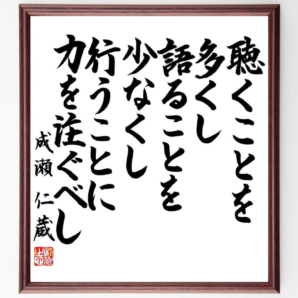 成瀬仁蔵の言葉・名言「聴くことを多くし、語ることを少なくし、行うことに力を注ぐべし」を、千言堂の専属書道家が気持ちを込めて直筆いたしました。この言葉（ひとこと）は名言集や本・書籍などで紹介されることも多く、座右の銘にされている方も多いようです。ぜひ、ご自宅のリビングや部屋、ビジネスを営む会社や店舗の事務所、応接室などにお飾りください。大切な方への贈り物、記念日のプレゼントにもおすすめです。一点一点が直筆のため、パソコン制作のような完璧さはございませんが、手書きの良さを感じていただけます（当店では挑戦、努力、成功、幸福、感謝、成長、家族、仕事、自己啓発など様々なテーマから人生の糧となる言葉を厳選、お届けしています）。【商品について】※木製額に入れてお届け（前面は透明樹脂板、自立スタンド付、色の濃淡や仕様が若干変更になる場合がございます）※サイズ：27×30×1cm※ゆうパケット便（全国送料無料）でお届け※ご紹介の文言については、各種媒体で紹介、一般的に伝わっているものであり、偉人が発したことを保証するものではございません。【千言堂の専属書家より】この度は、千言堂ショプにご訪問いただき、誠にありがとうございます。当店では数多くの名言をはじめ、二字、四字熟語や俳句、短歌などもご紹介、ご希望の言葉を書道で直筆、お届けしております。これまで、2,000名以上の方からご注文をいただき、直筆、お届けしていまいりました。身の回りにあるモノの多くがパソコン等でデザインされるようになった今、日本の伝統文化、芸術として長い歴史をもつ書道作品は、見るたびに不思議と身がひきしまり、自分と向き合う感覚を感じられる方も多いと思います。今後も、皆様にご満足いただける作品をお届けできるよう一筆一筆、気持ちを込め直筆してまいります。【関連ワード】直筆／限定品／書道／オーダーメイド／名言／言葉／成瀬仁蔵／格言／諺／プレゼント／書道／額／壁掛け／色紙／偉人／贈り物／ギフト／お祝い／事務所／会社／店舗／仕事／名言集／アニメ／意味／経営／武将／挑戦／額縁／自己啓発／努力／お祝い／感動／幸せ／行動／成長／飾り