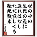 "一休宗純の俳句・短歌「世の中の生死の道に連れはなし、ただ寂しくも独死独来」を、千言堂の専属書道家が気持ちを込めて手書き直筆いたします。 この言葉（ひとこと）は名言集や本・書籍などで紹介されることも多く、座右の銘にされている方も多いようです。 ぜひ、ご自宅のリビングや部屋、ビジネスを営む会社や店舗の事務所、応接室などにお飾りください。 大切な方への贈り物、記念日のプレゼントにもおすすめです。 一点一点が直筆のため、パソコン制作のような完璧さはございませんが、手書きの良さを感じていただけます（当店では挑戦、努力、成功、幸福、感謝、成長、家族、仕事、自己啓発など様々なテーマから人生の糧となる言葉を厳選、お届けしています）。 ※当店の専属書道家がご注文受付後に直筆、お届けする商品画像を送信させていただきます（掲載の見本画像はパソコンで制作した直筆イメージ画像です） ※サイズ：27×30×1cm ※木製額に入れてお届け（前面は透明樹脂板、吊り下げ金具紐＆自立スタンド付、額色の濃淡や仕様が若干変更になる場合がございます） ※全国送料無料（ゆうパケット便）"