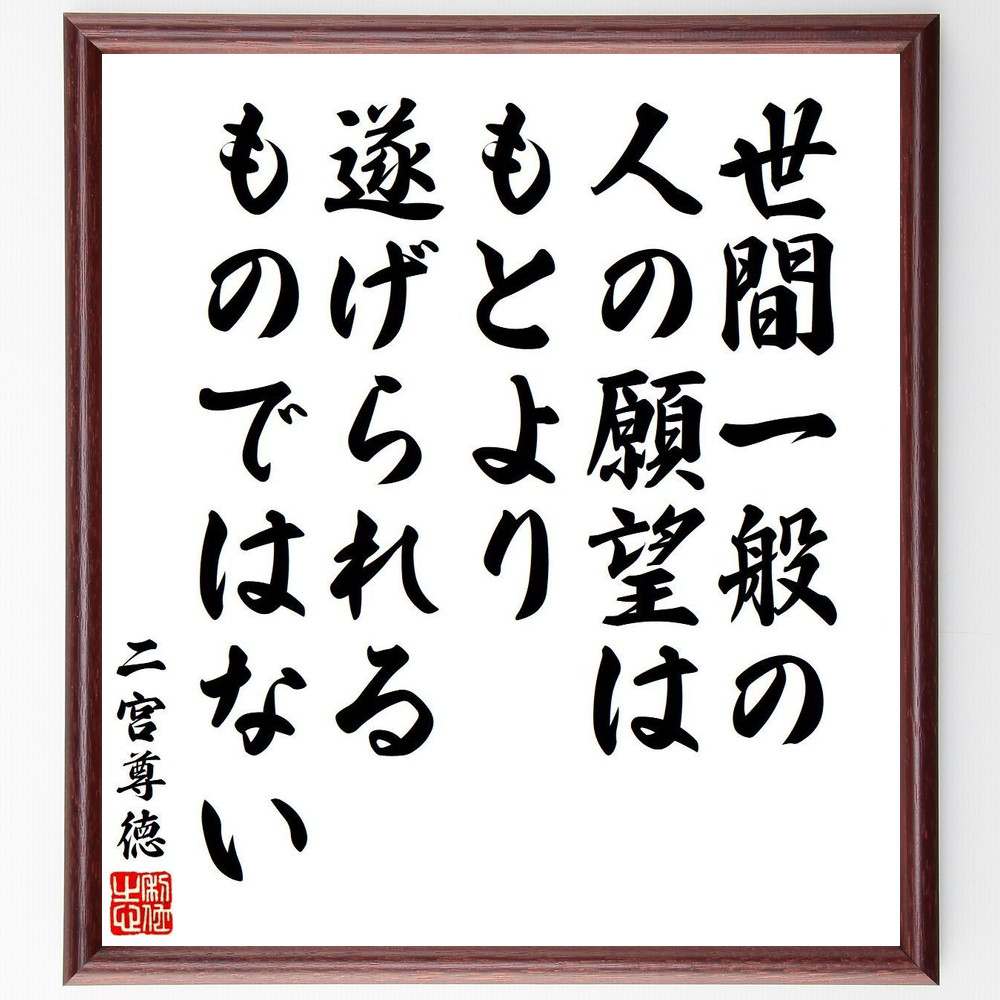 二宮尊徳の名言「世間一般の人の願望は、もとより遂げられるものではない」を、千言堂の専属書道家が気持ちを込めて直筆いたします。この言葉（ひとこと）は名言集や本・書籍などで紹介されることも多く、座右の銘にされている方も多いようです。ぜひ、ご自宅のリビングや部屋、ビジネスを営む会社や店舗の事務所、応接室などにお飾りください。大切な方への贈り物、記念日のプレゼントにもおすすめです。一点一点が直筆のため、パソコン制作のような完璧さはございませんが、手書きの良さを感じていただけます（当店では挑戦、努力、成功、幸福、感謝、成長、家族、仕事、自己啓発など様々なテーマから人生の糧となる言葉を厳選、お届けしています）。【商品について】※画像はパソコンで制作した直筆イメージ画像です。※当店の専属書家（書道家）がご注文受付後に直筆、発送前に直筆作品画像をメールさせていただきます。※木製額に入れてお届け（前面は透明樹脂板、自立スタンド付、色の濃淡や仕様が若干変更になる場合がございます）※サイズ：27×30×1cm※ゆうパケット便（全国送料無料）でお届け※ご紹介の文言については、各種媒体で紹介、一般的に伝わっているものであり、偉人が発したことを保証するものではございません。【千言堂の専属書家より】この度は、千言堂ショプにご訪問いただき、誠にありがとうございます。当店では数多くの名言をはじめ、二字、四字熟語や俳句、短歌などもご紹介、ご希望の言葉を書道で直筆、お届けしております。これまで、2,000名以上の方からご注文をいただき、直筆、お届けしていまいりました。身の回りにあるモノの多くがパソコン等でデザインされるようになった今、日本の伝統文化、芸術として長い歴史をもつ書道作品は、見るたびに不思議と身がひきしまり、自分と向き合う感覚を感じられる方も多いと思います。今後も、皆様にご満足いただける作品をお届けできるよう一筆一筆、気持ちを込め直筆してまいります。【関連ワード】直筆／限定品／書道／オーダーメイド／名言／言葉／格言／諺／プレゼント／書道／額／壁掛け／色紙／偉人／贈り物／ギフト／お祝い／事務所／会社／店舗／仕事／名言集／アニメ／意味／経営／武将／挑戦／額縁／自己啓発／努力／お祝い／感動／幸せ／行動／成長／飾り