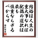 福沢諭吉の名言「結婚は人生の重大事なれば、配偶の選択は最も慎重ならざるべからず」を、千言堂の専属書道家が気持ちを込めて直筆いたします。この言葉（ひとこと）は名言集や本・書籍などで紹介されることも多く、座右の銘にされている方も多いようです。ぜひ、ご自宅のリビングや部屋、ビジネスを営む会社や店舗の事務所、応接室などにお飾りください。大切な方への贈り物、記念日のプレゼントにもおすすめです。一点一点が直筆のため、パソコン制作のような完璧さはございませんが、手書きの良さを感じていただけます（当店では挑戦、努力、成功、幸福、感謝、成長、家族、仕事、自己啓発など様々なテーマから人生の糧となる言葉を厳選、お届けしています）。【商品について】※画像はパソコンで制作した直筆イメージ画像です。※当店の専属書家（書道家）がご注文受付後に直筆、発送前に直筆作品画像をメールさせていただきます。※木製額に入れてお届け（前面は透明樹脂板、自立スタンド付、色の濃淡や仕様が若干変更になる場合がございます）※サイズ：27×30×1cm※ゆうパケット便（全国送料無料）でお届け※ご紹介の文言については、各種媒体で紹介、一般的に伝わっているものであり、偉人が発したことを保証するものではございません。【千言堂の専属書家より】この度は、千言堂ショプにご訪問いただき、誠にありがとうございます。当店では数多くの名言をはじめ、二字、四字熟語や俳句、短歌などもご紹介、ご希望の言葉を書道で直筆、お届けしております。これまで、2,000名以上の方からご注文をいただき、直筆、お届けしていまいりました。身の回りにあるモノの多くがパソコン等でデザインされるようになった今、日本の伝統文化、芸術として長い歴史をもつ書道作品は、見るたびに不思議と身がひきしまり、自分と向き合う感覚を感じられる方も多いと思います。今後も、皆様にご満足いただける作品をお届けできるよう一筆一筆、気持ちを込め直筆してまいります。【関連ワード】直筆／限定品／書道／オーダーメイド／名言／言葉／格言／諺／プレゼント／書道／額／壁掛け／色紙／偉人／贈り物／ギフト／お祝い／事務所／会社／店舗／仕事／名言集／アニメ／意味／経営／武将／挑戦／額縁／自己啓発／努力／お祝い／感動／幸せ／行動／成長／飾り