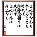 一休宗純の名言「自心すなわち仏たることを悟れば、阿弥陀願うに及ばず、自心の外に浄土なし」を、千言堂の専属書道家が気持ちを込めて直筆いたします。この言葉（ひとこと）は名言集や本・書籍などで紹介されることも多く、座右の銘にされている方も多いようです。ぜひ、ご自宅のリビングや部屋、ビジネスを営む会社や店舗の事務所、応接室などにお飾りください。大切な方への贈り物、記念日のプレゼントにもおすすめです。一点一点が直筆のため、パソコン制作のような完璧さはございませんが、手書きの良さを感じていただけます（当店では挑戦、努力、成功、幸福、感謝、成長、家族、仕事、自己啓発など様々なテーマから人生の糧となる言葉を厳選、お届けしています）。【商品について】※画像はパソコンで制作した直筆イメージ画像です。※当店の専属書家（書道家）がご注文受付後に直筆、発送前に直筆作品画像をメールさせていただきます。※木製額に入れてお届け（前面は透明樹脂板、自立スタンド付、色の濃淡や仕様が若干変更になる場合がございます）※サイズ：27×30×1cm※ゆうパケット便（全国送料無料）でお届け※ご紹介の文言については、各種媒体で紹介、一般的に伝わっているものであり、偉人が発したことを保証するものではございません。【千言堂の専属書家より】この度は、千言堂ショプにご訪問いただき、誠にありがとうございます。当店では数多くの名言をはじめ、二字、四字熟語や俳句、短歌などもご紹介、ご希望の言葉を書道で直筆、お届けしております。これまで、2,000名以上の方からご注文をいただき、直筆、お届けしていまいりました。身の回りにあるモノの多くがパソコン等でデザインされるようになった今、日本の伝統文化、芸術として長い歴史をもつ書道作品は、見るたびに不思議と身がひきしまり、自分と向き合う感覚を感じられる方も多いと思います。今後も、皆様にご満足いただける作品をお届けできるよう一筆一筆、気持ちを込め直筆してまいります。【関連ワード】直筆／限定品／書道／オーダーメイド／名言／言葉／格言／諺／プレゼント／書道／額／壁掛け／色紙／偉人／贈り物／ギフト／お祝い／事務所／会社／店舗／仕事／名言集／アニメ／意味／経営／武将／挑戦／額縁／自己啓発／努力／お祝い／感動／幸せ／行動／成長／飾り