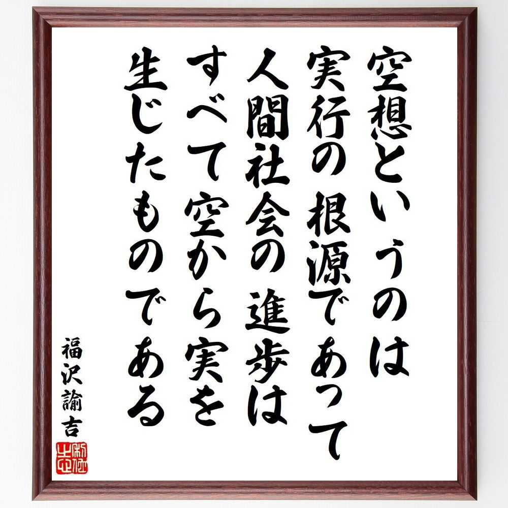 福沢諭吉の名言「空想というのは実行の根源であって、人間社会の進歩は、すべて空から実を生じたものである」を、千言堂の専属書道家が気持ちを込めて直筆いたします。この言葉（ひとこと）は名言集や本・書籍などで紹介されることも多く、座右の銘にされている方も多いようです。ぜひ、ご自宅のリビングや部屋、ビジネスを営む会社や店舗の事務所、応接室などにお飾りください。大切な方への贈り物、記念日のプレゼントにもおすすめです。一点一点が直筆のため、パソコン制作のような完璧さはございませんが、手書きの良さを感じていただけます（当店では挑戦、努力、成功、幸福、感謝、成長、家族、仕事、自己啓発など様々なテーマから人生の糧となる言葉を厳選、お届けしています）。【商品について】※画像はパソコンで制作した直筆イメージ画像です。※当店の専属書家（書道家）がご注文受付後に直筆、発送前に直筆作品画像をメールさせていただきます。※木製額に入れてお届け（前面は透明樹脂板、自立スタンド付、色の濃淡や仕様が若干変更になる場合がございます）※サイズ：27×30×1cm※ゆうパケット便（全国送料無料）でお届け※ご紹介の文言については、各種媒体で紹介、一般的に伝わっているものであり、偉人が発したことを保証するものではございません。【千言堂の専属書家より】この度は、千言堂ショプにご訪問いただき、誠にありがとうございます。当店では数多くの名言をはじめ、二字、四字熟語や俳句、短歌などもご紹介、ご希望の言葉を書道で直筆、お届けしております。これまで、2,000名以上の方からご注文をいただき、直筆、お届けしていまいりました。身の回りにあるモノの多くがパソコン等でデザインされるようになった今、日本の伝統文化、芸術として長い歴史をもつ書道作品は、見るたびに不思議と身がひきしまり、自分と向き合う感覚を感じられる方も多いと思います。今後も、皆様にご満足いただける作品をお届けできるよう一筆一筆、気持ちを込め直筆してまいります。【関連ワード】直筆／限定品／書道／オーダーメイド／名言／言葉／格言／諺／プレゼント／書道／額／壁掛け／色紙／偉人／贈り物／ギフト／お祝い／事務所／会社／店舗／仕事／名言集／アニメ／意味／経営／武将／挑戦／額縁／自己啓発／努力／お祝い／感動／幸せ／行動／成長／飾り