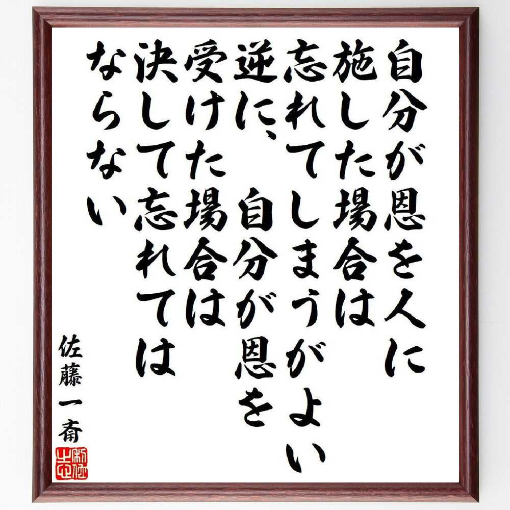 佐藤一斎の名言「自分が恩を人に施した場合は、忘れてしまうがよい、逆に、自分が恩を受けた場合は、決して忘れてはならない」を、千言堂の専属書道家が気持ちを込めて直筆いたします。この言葉（ひとこと）は名言集や本・書籍などで紹介されることも多く、座右の銘にされている方も多いようです。ぜひ、ご自宅のリビングや部屋、ビジネスを営む会社や店舗の事務所、応接室などにお飾りください。大切な方への贈り物、記念日のプレゼントにもおすすめです。一点一点が直筆のため、パソコン制作のような完璧さはございませんが、手書きの良さを感じていただけます（当店では挑戦、努力、成功、幸福、感謝、成長、家族、仕事、自己啓発など様々なテーマから人生の糧となる言葉を厳選、お届けしています）。【商品について】※画像はパソコンで制作した直筆イメージ画像です。※当店の専属書家（書道家）がご注文受付後に直筆、発送前に直筆作品画像をメールさせていただきます。※木製額に入れてお届け（前面は透明樹脂板、自立スタンド付、色の濃淡や仕様が若干変更になる場合がございます）※サイズ：27×30×1cm※ゆうパケット便（全国送料無料）でお届け※ご紹介の文言については、各種媒体で紹介、一般的に伝わっているものであり、偉人が発したことを保証するものではございません。【千言堂の専属書家より】この度は、千言堂ショプにご訪問いただき、誠にありがとうございます。当店では数多くの名言をはじめ、二字、四字熟語や俳句、短歌などもご紹介、ご希望の言葉を書道で直筆、お届けしております。これまで、2,000名以上の方からご注文をいただき、直筆、お届けしていまいりました。身の回りにあるモノの多くがパソコン等でデザインされるようになった今、日本の伝統文化、芸術として長い歴史をもつ書道作品は、見るたびに不思議と身がひきしまり、自分と向き合う感覚を感じられる方も多いと思います。今後も、皆様にご満足いただける作品をお届けできるよう一筆一筆、気持ちを込め直筆してまいります。【関連ワード】直筆／限定品／書道／オーダーメイド／名言／言葉／格言／諺／プレゼント／書道／額／壁掛け／色紙／偉人／贈り物／ギフト／お祝い／事務所／会社／店舗／仕事／名言集／アニメ／意味／経営／武将／挑戦／額縁／自己啓発／努力／お祝い／感動／幸せ／行動／成長／飾り