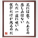 坂村真民の名言「花には散ったあとの悲しみはない、ただ一途に咲いた悦びだけが残るのだ」を、千言堂の専属書道家が気持ちを込めて直筆いたします。この言葉（ひとこと）は名言集や本・書籍などで紹介されることも多く、座右の銘にされている方も多いようです。ぜひ、ご自宅のリビングや部屋、ビジネスを営む会社や店舗の事務所、応接室などにお飾りください。大切な方への贈り物、記念日のプレゼントにもおすすめです。一点一点が直筆のため、パソコン制作のような完璧さはございませんが、手書きの良さを感じていただけます（当店では挑戦、努力、成功、幸福、感謝、成長、家族、仕事、自己啓発など様々なテーマから人生の糧となる言葉を厳選、お届けしています）。【商品について】※画像はパソコンで制作した直筆イメージ画像です。※当店の専属書家（書道家）がご注文受付後に直筆、発送前に直筆作品画像をメールさせていただきます。※木製額に入れてお届け（前面は透明樹脂板、自立スタンド付、色の濃淡や仕様が若干変更になる場合がございます）※サイズ：27×30×1cm※ゆうパケット便（全国送料無料）でお届け※ご紹介の文言については、各種媒体で紹介、一般的に伝わっているものであり、偉人が発したことを保証するものではございません。【千言堂の専属書家より】この度は、千言堂ショプにご訪問いただき、誠にありがとうございます。当店では数多くの名言をはじめ、二字、四字熟語や俳句、短歌などもご紹介、ご希望の言葉を書道で直筆、お届けしております。これまで、2,000名以上の方からご注文をいただき、直筆、お届けしていまいりました。身の回りにあるモノの多くがパソコン等でデザインされるようになった今、日本の伝統文化、芸術として長い歴史をもつ書道作品は、見るたびに不思議と身がひきしまり、自分と向き合う感覚を感じられる方も多いと思います。今後も、皆様にご満足いただける作品をお届けできるよう一筆一筆、気持ちを込め直筆してまいります。【関連ワード】直筆／限定品／書道／オーダーメイド／名言／言葉／格言／諺／プレゼント／書道／額／壁掛け／色紙／偉人／贈り物／ギフト／お祝い／事務所／会社／店舗／仕事／名言集／アニメ／意味／経営／武将／挑戦／額縁／自己啓発／努力／お祝い／感動／幸せ／行動／成長／飾り