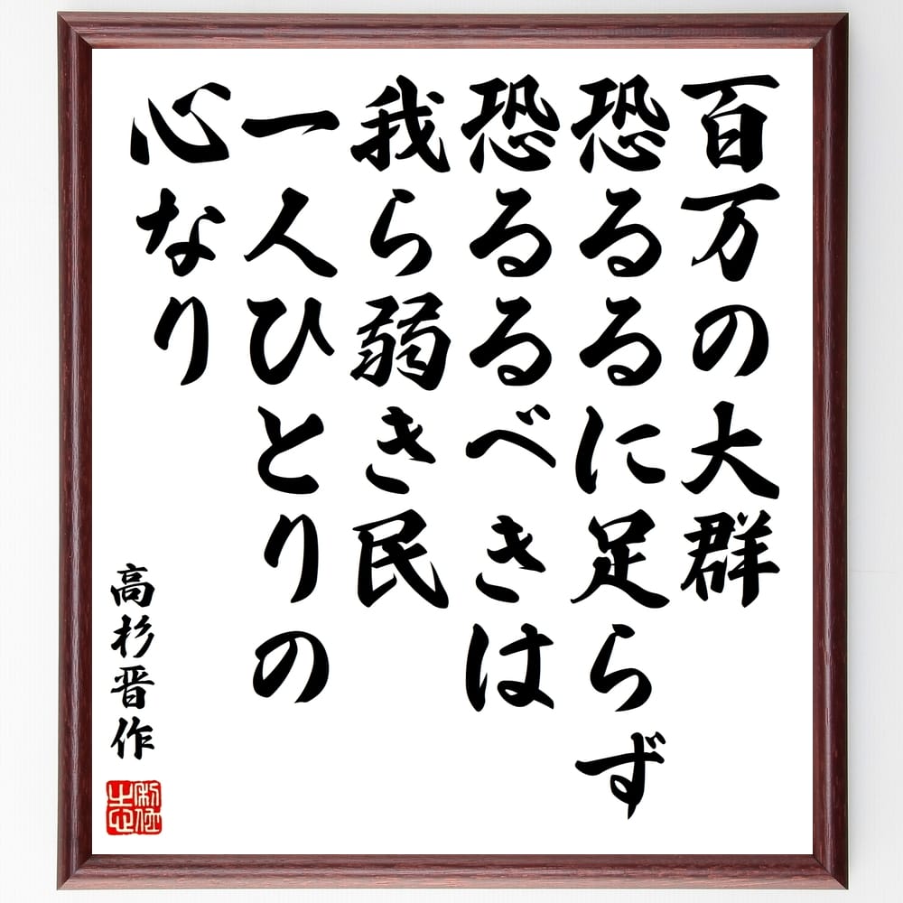 高杉晋作の名言「百万の大群、恐るるに足らず、恐るるべきは、我ら弱き民、一人ひとりの心なり」を、千言堂の専属書道家が気持ちを込めて手書き直筆いたします。この言葉（ひとこと）は名言集や本・書籍などで紹介されることも多く、座右の銘にされている方も多いようです。ぜひ、ご自宅のリビングや部屋、ビジネスを営む会社や店舗の事務所、応接室などにお飾りください。大切な方への贈り物、記念日のプレゼントにもおすすめです。一点一点が直筆のため、パソコン制作のような完璧さはございませんが、手書きの良さを感じていただけます（当店では挑戦、努力、成功、幸福、感謝、成長、家族、仕事、自己啓発など様々なテーマから人生の糧となる言葉を厳選、お届けしています）。【商品について】※画像はパソコンで制作した直筆イメージ画像です。※当店の専属書家（書道家）がご注文受付後に直筆、発送前に直筆作品画像をメールさせていただきます。※木製額に入れてお届け（前面は透明樹脂板、自立スタンド付、色の濃淡や仕様が若干変更になる場合がございます）※サイズ：27×30×1cm※ゆうパケット便（全国送料無料）でお届け※ご紹介の文言については、各種媒体で紹介、一般的に伝わっているものであり、偉人が発したことを保証するものではございません。【千言堂の専属書家より】この度は、千言堂ショプにご訪問いただき、誠にありがとうございます。当店では数多くの名言をはじめ、二字、四字熟語や俳句、短歌などもご紹介、ご希望の言葉を書道で直筆、お届けしております。これまで、2,000名以上の方からご注文をいただき、直筆、お届けしていまいりました。身の回りにあるモノの多くがパソコン等でデザインされるようになった今、日本の伝統文化、芸術として長い歴史をもつ書道作品は、見るたびに不思議と身がひきしまり、自分と向き合う感覚を感じられる方も多いと思います。今後も、皆様にご満足いただける作品をお届けできるよう一筆一筆、気持ちを込め直筆してまいります。【関連ワード】直筆／限定品／書道／オーダーメイド／名言／言葉／格言／諺／プレゼント／書道／額／壁掛け／色紙／偉人／贈り物／ギフト／お祝い／事務所／会社／店舗／仕事／名言集／アニメ／意味／経営／武将／挑戦／額縁／自己啓発／努力／お祝い／感動／幸せ／行動／成長／飾り