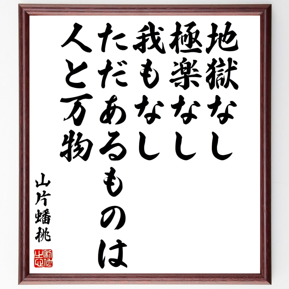 山片蟠桃の名言「地獄なし、極楽なし、我もなし、ただあるものは、人と万物」を、千言堂の専属書道家が気持ちを込めて手書き直筆いたします。この言葉（ひとこと）は名言集や本・書籍などで紹介されることも多く、座右の銘にされている方も多いようです。ぜひ、ご自宅のリビングや部屋、ビジネスを営む会社や店舗の事務所、応接室などにお飾りください。大切な方への贈り物、記念日のプレゼントにもおすすめです。一点一点が直筆のため、パソコン制作のような完璧さはございませんが、手書きの良さを感じていただけます（当店では挑戦、努力、成功、幸福、感謝、成長、家族、仕事、自己啓発など様々なテーマから人生の糧となる言葉を厳選、お届けしています）。【商品について】※画像はパソコンで制作した直筆イメージ画像です。※当店の専属書家（書道家）がご注文受付後に直筆、発送前に直筆作品画像をメールさせていただきます。※木製額に入れてお届け（前面は透明樹脂板、自立スタンド付、色の濃淡や仕様が若干変更になる場合がございます）※サイズ：27×30×1cm※ゆうパケット便（全国送料無料）でお届け※ご紹介の文言については、各種媒体で紹介、一般的に伝わっているものであり、偉人が発したことを保証するものではございません。【千言堂の専属書家より】この度は、千言堂ショプにご訪問いただき、誠にありがとうございます。当店では数多くの名言をはじめ、二字、四字熟語や俳句、短歌などもご紹介、ご希望の言葉を書道で直筆、お届けしております。これまで、2,000名以上の方からご注文をいただき、直筆、お届けしていまいりました。身の回りにあるモノの多くがパソコン等でデザインされるようになった今、日本の伝統文化、芸術として長い歴史をもつ書道作品は、見るたびに不思議と身がひきしまり、自分と向き合う感覚を感じられる方も多いと思います。今後も、皆様にご満足いただける作品をお届けできるよう一筆一筆、気持ちを込め直筆してまいります。【関連ワード】直筆／限定品／書道／オーダーメイド／名言／言葉／格言／諺／プレゼント／書道／額／壁掛け／色紙／偉人／贈り物／ギフト／お祝い／事務所／会社／店舗／仕事／名言集／アニメ／意味／経営／武将／挑戦／額縁／自己啓発／努力／お祝い／感動／幸せ／行動／成長／飾り