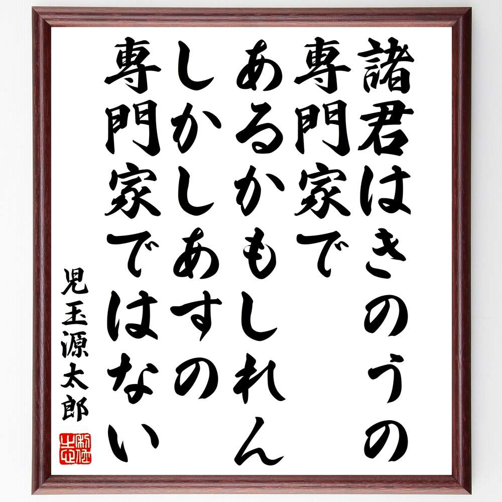 児玉源太郎の言葉・名言「諸君はきのうの専門家であるかもしれん、しかしあすの専門家ではない」を、千言堂の専属書道家が気持ちを込めて直筆いたします。この言葉（ひとこと）は名言集や本・書籍などで紹介されることも多く、座右の銘にされている方も多いようです。ぜひ、ご自宅のリビングや部屋、ビジネスを営む会社や店舗の事務所、応接室などにお飾りください。大切な方への贈り物、記念日のプレゼントにもおすすめです。一点一点が直筆のため、パソコン制作のような完璧さはございませんが、手書きの良さを感じていただけます（当店では挑戦、努力、成功、幸福、感謝、成長、家族、仕事、自己啓発など様々なテーマから人生の糧となる言葉を厳選、お届けしています）。【商品について】※画像はパソコンで制作した直筆イメージ画像です。※当店の専属書家（書道家）がご注文受付後に直筆、発送前に直筆作品画像をメールさせていただきます。※木製額に入れてお届け（前面は透明樹脂板、自立スタンド付、色の濃淡や仕様が若干変更になる場合がございます）※サイズ：27×30×1cm※ゆうパケット便（全国送料無料）でお届け※ご紹介の文言については、各種媒体で紹介、一般的に伝わっているものであり、偉人が発したことを保証するものではございません。【千言堂の専属書家より】この度は、千言堂ショプにご訪問いただき、誠にありがとうございます。当店では数多くの名言をはじめ、二字、四字熟語や俳句、短歌などもご紹介、ご希望の言葉を書道で直筆、お届けしております。これまで、2,000名以上の方からご注文をいただき、直筆、お届けしていまいりました。身の回りにあるモノの多くがパソコン等でデザインされるようになった今、日本の伝統文化、芸術として長い歴史をもつ書道作品は、見るたびに不思議と身がひきしまり、自分と向き合う感覚を感じられる方も多いと思います。今後も、皆様にご満足いただける作品をお届けできるよう一筆一筆、気持ちを込め直筆してまいります。【関連ワード】直筆／限定品／書道／オーダーメイド／名言／言葉／児玉源太郎／格言／諺／プレゼント／書道／額／壁掛け／色紙／偉人／贈り物／ギフト／お祝い／事務所／会社／店舗／仕事／名言集／アニメ／意味／経営／武将／挑戦／額縁／自己啓発／努力／お祝い／感動／幸せ／行動／成長／飾り