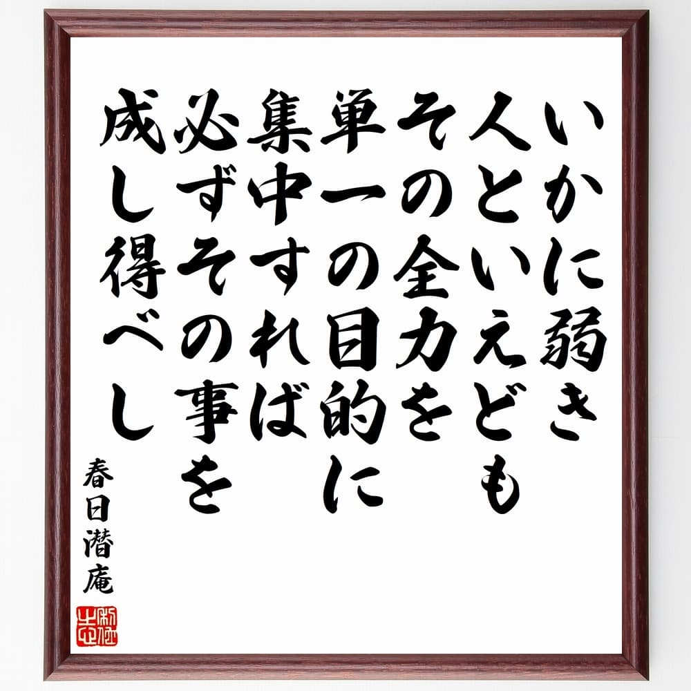 春日潜庵の名言「いかに弱き人といえども、その全力を単一の目的に集中すれば、必ずその事を成し得べし」を、千言堂の専属書道家が気持ちを込めて手書き直筆いたします。この言葉（ひとこと）は名言集や本・書籍などで紹介されることも多く、座右の銘にされている方も多いようです。ぜひ、ご自宅のリビングや部屋、ビジネスを営む会社や店舗の事務所、応接室などにお飾りください。大切な方への贈り物、記念日のプレゼントにもおすすめです。一点一点が直筆のため、パソコン制作のような完璧さはございませんが、手書きの良さを感じていただけます（当店では挑戦、努力、成功、幸福、感謝、成長、家族、仕事、自己啓発など様々なテーマから人生の糧となる言葉を厳選、お届けしています）。【商品について】※画像はパソコンで制作した直筆イメージ画像です。※当店の専属書家（書道家）がご注文受付後に直筆、発送前に直筆作品画像をメールさせていただきます。※木製額に入れてお届け（前面は透明樹脂板、自立スタンド付、色の濃淡や仕様が若干変更になる場合がございます）※サイズ：27×30×1cm※ゆうパケット便（全国送料無料）でお届け※ご紹介の文言については、各種媒体で紹介、一般的に伝わっているものであり、偉人が発したことを保証するものではございません。【千言堂の専属書家より】この度は、千言堂ショプにご訪問いただき、誠にありがとうございます。当店では数多くの名言をはじめ、二字、四字熟語や俳句、短歌などもご紹介、ご希望の言葉を書道で直筆、お届けしております。これまで、2,000名以上の方からご注文をいただき、直筆、お届けしていまいりました。身の回りにあるモノの多くがパソコン等でデザインされるようになった今、日本の伝統文化、芸術として長い歴史をもつ書道作品は、見るたびに不思議と身がひきしまり、自分と向き合う感覚を感じられる方も多いと思います。今後も、皆様にご満足いただける作品をお届けできるよう一筆一筆、気持ちを込め直筆してまいります。【関連ワード】直筆／限定品／書道／オーダーメイド／名言／言葉／格言／諺／プレゼント／書道／額／壁掛け／色紙／偉人／贈り物／ギフト／お祝い／事務所／会社／店舗／仕事／名言集／アニメ／意味／経営／武将／挑戦／額縁／自己啓発／努力／お祝い／感動／幸せ／行動／成長／飾り