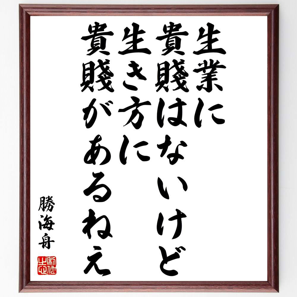 勝海舟の名言「生業に貴賤はないけど、生き方に貴賤があるねえ」を、千言堂の専属書道家が気持ちを込めて直筆、この言葉（ひとこと）は名言集や本・書籍などで紹介されることも多く、座右の銘にされている方も多いようです。ぜひ、ご自宅のリビングや部屋、ビジネスを営む会社や店舗の事務所、応接室などにお飾りください。大切な方への贈り物、記念日のプレゼントにもおすすめです。一点一点が直筆のため、パソコン制作のような完璧さはございませんが、手書きの良さを感じていただけます。※掲載画像はパソコン制作のイメージ画像です。※サイズ：27×30×1cm※木製額に入れてお届け（前面は透明樹脂板、自立スタンド付、額色の濃淡や仕様が若干変更になる場合がございます）※モニターの発色具合によって実際のものと色が異なる場合があります。※全国送料無料（ゆうパケット便）※当店の専属書道家がご注文受付後に直筆、お届けする商品画像を送信させていただきます。