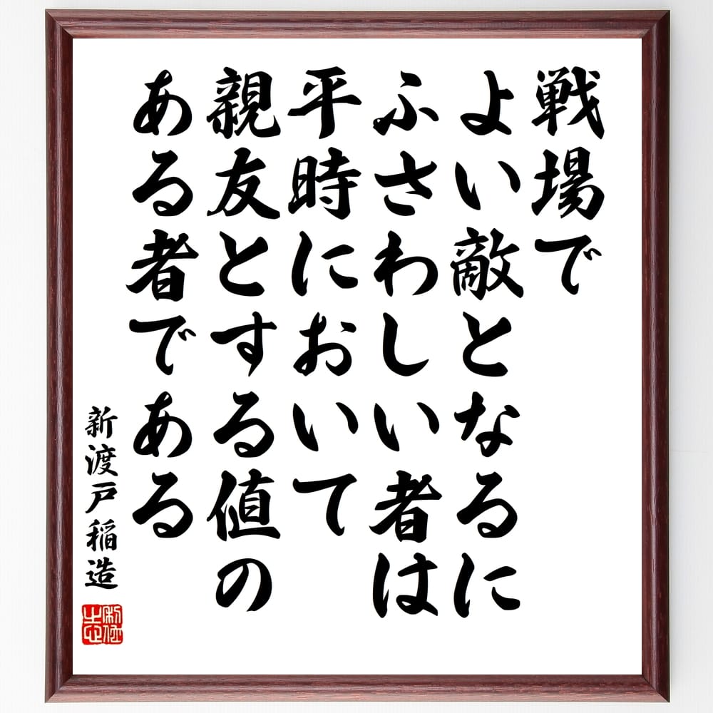 新渡戸稲造の名言「戦場でよい敵となるにふさわしい者は、平時において親友とする値のある者である」を、千言堂の専属書道家が気持ちを込めて手書き直筆いたします。この言葉（ひとこと）は名言集や本・書籍などで紹介されることも多く、座右の銘にされている方も多いようです。ぜひ、ご自宅のリビングや部屋、ビジネスを営む会社や店舗の事務所、応接室などにお飾りください。大切な方への贈り物、記念日のプレゼントにもおすすめです。一点一点が直筆のため、パソコン制作のような完璧さはございませんが、手書きの良さを感じていただけます（当店では挑戦、努力、成功、幸福、感謝、成長、家族、仕事、自己啓発など様々なテーマから人生の糧となる言葉を厳選、お届けしています）。【商品について】※画像はパソコンで制作した直筆イメージ画像です。※当店の専属書家（書道家）がご注文受付後に直筆、発送前に直筆作品画像をメールさせていただきます。※木製額に入れてお届け（前面は透明樹脂板、自立スタンド付、色の濃淡や仕様が若干変更になる場合がございます）※サイズ：27×30×1cm※ゆうパケット便（全国送料無料）でお届け※ご紹介の文言については、各種媒体で紹介、一般的に伝わっているものであり、偉人が発したことを保証するものではございません。【千言堂の専属書家より】この度は、千言堂ショプにご訪問いただき、誠にありがとうございます。当店では数多くの名言をはじめ、二字、四字熟語や俳句、短歌などもご紹介、ご希望の言葉を書道で直筆、お届けしております。これまで、2,000名以上の方からご注文をいただき、直筆、お届けしていまいりました。身の回りにあるモノの多くがパソコン等でデザインされるようになった今、日本の伝統文化、芸術として長い歴史をもつ書道作品は、見るたびに不思議と身がひきしまり、自分と向き合う感覚を感じられる方も多いと思います。今後も、皆様にご満足いただける作品をお届けできるよう一筆一筆、気持ちを込め直筆してまいります。【関連ワード】直筆／限定品／書道／オーダーメイド／名言／言葉／格言／諺／プレゼント／書道／額／壁掛け／色紙／偉人／贈り物／ギフト／お祝い／事務所／会社／店舗／仕事／名言集／アニメ／意味／経営／武将／挑戦／額縁／自己啓発／努力／お祝い／感動／幸せ／行動／成長／飾り