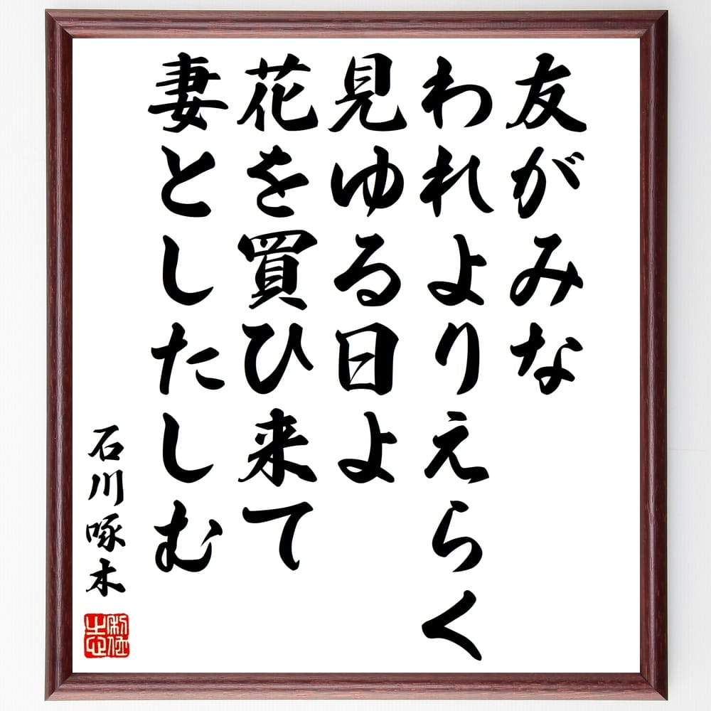 石川啄木の俳句・短歌「友がみな、われよりえらく見ゆる日よ、花を買ひ来て、妻としたしむ」を、千言堂の専属書道家が気持ちを込めて手書き直筆いたします。この言葉（ひとこと）は名言集や本・書籍などで紹介されることも多く、座右の銘にされている方も多いようです。ぜひ、ご自宅のリビングや部屋、ビジネスを営む会社や店舗の事務所、応接室などにお飾りください。大切な方への贈り物、記念日のプレゼントにもおすすめです。一点一点が直筆のため、パソコン制作のような完璧さはございませんが、手書きの良さを感じていただけます（当店では挑戦、努力、成功、幸福、感謝、成長、家族、仕事、自己啓発など様々なテーマから人生の糧となる言葉を厳選、お届けしています）。【商品について】※画像はパソコンで制作した直筆イメージ画像です。※当店の専属書家（書道家）がご注文受付後に直筆、発送前に直筆作品画像をメールさせていただきます。※木製額に入れてお届け（前面は透明樹脂板、自立スタンド付、色の濃淡や仕様が若干変更になる場合がございます）※サイズ：27×30×1cm※ゆうパケット便（全国送料無料）でお届け※ご紹介の文言については、各種媒体で紹介、一般的に伝わっているものであり、偉人が発したことを保証するものではございません。【千言堂の専属書家より】この度は、千言堂ショプにご訪問いただき、誠にありがとうございます。当店では数多くの名言をはじめ、二字、四字熟語や俳句、短歌などもご紹介、ご希望の言葉を書道で直筆、お届けしております。これまで、2,000名以上の方からご注文をいただき、直筆、お届けしていまいりました。身の回りにあるモノの多くがパソコン等でデザインされるようになった今、日本の伝統文化、芸術として長い歴史をもつ書道作品は、見るたびに不思議と身がひきしまり、自分と向き合う感覚を感じられる方も多いと思います。今後も、皆様にご満足いただける作品をお届けできるよう一筆一筆、気持ちを込め直筆してまいります。【関連ワード】直筆／限定品／書道／オーダーメイド／名言／言葉／格言／諺／プレゼント／書道／額／壁掛け／色紙／偉人／贈り物／ギフト／お祝い／事務所／会社／店舗／仕事／名言集／アニメ／意味／経営／武将／挑戦／額縁／自己啓発／努力／お祝い／感動／幸せ／行動／成長／飾り