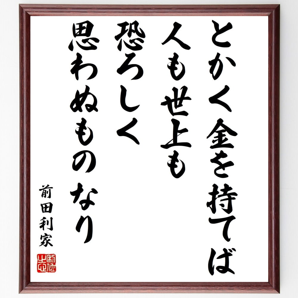 前田利家の名言「とかく金を持てば、人も世上も恐ろしく思わぬものなり」を、千言堂の専属書道家が気持ちを込めて手書き直筆いたします。この言葉（ひとこと）は名言集や本・書籍などで紹介されることも多く、座右の銘にされている方も多いようです。ぜひ、ご自宅のリビングや部屋、ビジネスを営む会社や店舗の事務所、応接室などにお飾りください。大切な方への贈り物、記念日のプレゼントにもおすすめです。一点一点が直筆のため、パソコン制作のような完璧さはございませんが、手書きの良さを感じていただけます（当店では挑戦、努力、成功、幸福、感謝、成長、家族、仕事、自己啓発など様々なテーマから人生の糧となる言葉を厳選、お届けしています）。【商品について】※画像はパソコンで制作した直筆イメージ画像です。※当店の専属書家（書道家）がご注文受付後に直筆、発送前に直筆作品画像をメールさせていただきます。※木製額に入れてお届け（前面は透明樹脂板、自立スタンド付、色の濃淡や仕様が若干変更になる場合がございます）※サイズ：27×30×1cm※ゆうパケット便（全国送料無料）でお届け※ご紹介の文言については、各種媒体で紹介、一般的に伝わっているものであり、偉人が発したことを保証するものではございません。【千言堂の専属書家より】この度は、千言堂ショプにご訪問いただき、誠にありがとうございます。当店では数多くの名言をはじめ、二字、四字熟語や俳句、短歌などもご紹介、ご希望の言葉を書道で直筆、お届けしております。これまで、2,000名以上の方からご注文をいただき、直筆、お届けしていまいりました。身の回りにあるモノの多くがパソコン等でデザインされるようになった今、日本の伝統文化、芸術として長い歴史をもつ書道作品は、見るたびに不思議と身がひきしまり、自分と向き合う感覚を感じられる方も多いと思います。今後も、皆様にご満足いただける作品をお届けできるよう一筆一筆、気持ちを込め直筆してまいります。【関連ワード】直筆／限定品／書道／オーダーメイド／名言／言葉／格言／諺／プレゼント／書道／額／壁掛け／色紙／偉人／贈り物／ギフト／お祝い／事務所／会社／店舗／仕事／名言集／アニメ／意味／経営／武将／挑戦／額縁／自己啓発／努力／お祝い／感動／幸せ／行動／成長／飾り