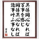 "日蓮の名言「異体同心なれば万事を感じ、同体異心なれば諸事叶ふ事なし」を、千言堂の専属書道家が気持ちを込めて手書き直筆いたします。 この言葉（ひとこと）は名言集や本・書籍などで紹介されることも多く、座右の銘にされている方も多いようです。 ぜひ、ご自宅のリビングや部屋、ビジネスを営む会社や店舗の事務所、応接室などにお飾りください。 大切な方への贈り物、記念日のプレゼントにもおすすめです。 一点一点が直筆のため、パソコン制作のような完璧さはございませんが、手書きの良さを感じていただけます（当店では挑戦、努力、成功、幸福、感謝、成長、家族、仕事、自己啓発など様々なテーマから人生の糧となる言葉を厳選、お届けしています）。 ※当店の専属書道家がご注文受付後に直筆、お届けする商品画像を送信させていただきます（掲載の見本画像はパソコンで制作した直筆イメージ画像です） ※サイズ：27×30×1cm ※木製額に入れてお届け（前面は透明樹脂板、吊り下げ金具紐＆自立スタンド付、額色の濃淡や仕様が若干変更になる場合がございます） ※全国送料無料（ゆうパケット便）"