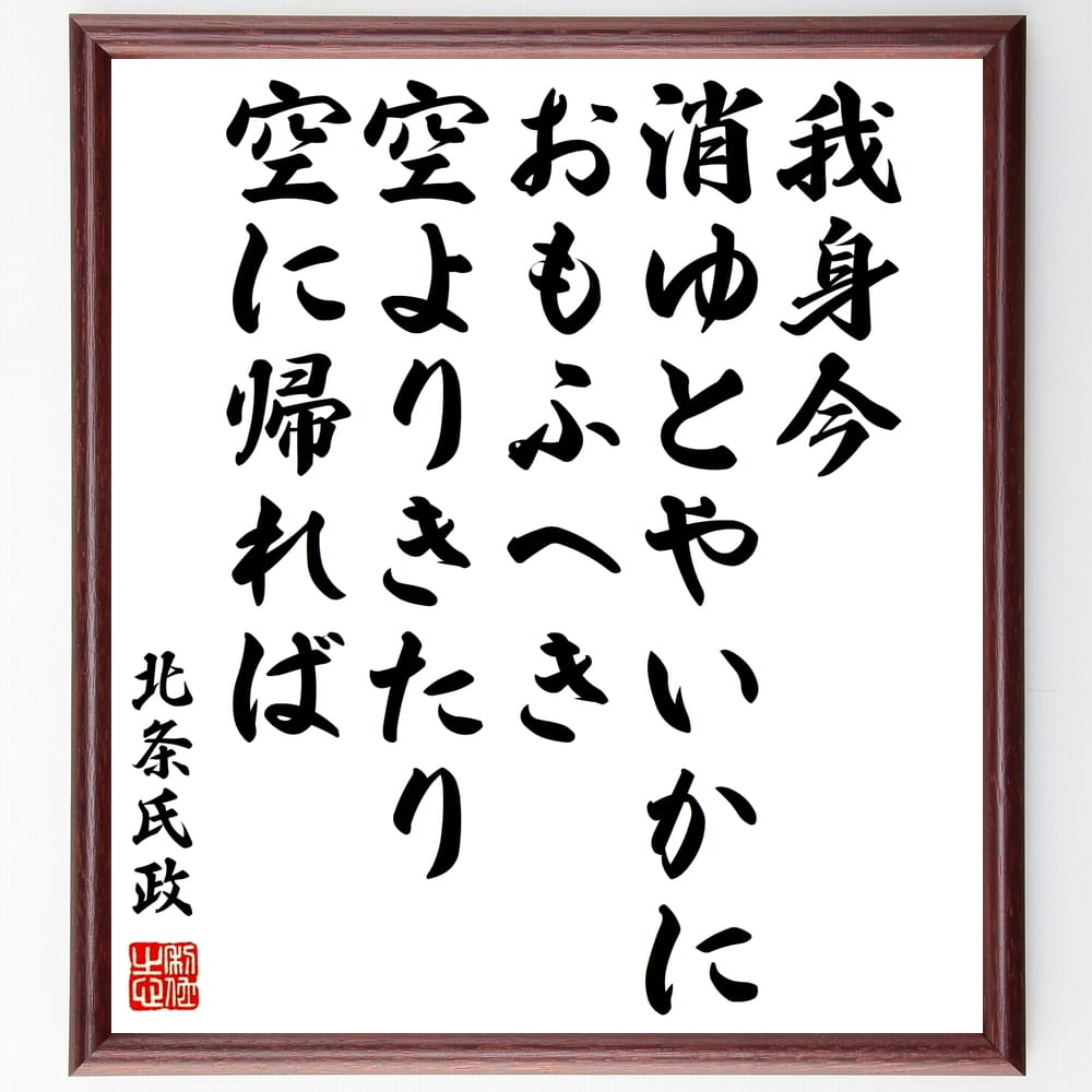 北条氏政の名言「我身今、消ゆとやいかにおもふへき、空よりきたり、空に帰れば」を、千言堂の専属書道家が気持ちを込めて手書き直筆いたします。この言葉（ひとこと）は名言集や本・書籍などで紹介されることも多く、座右の銘にされている方も多いようです。ぜひ、ご自宅のリビングや部屋、ビジネスを営む会社や店舗の事務所、応接室などにお飾りください。大切な方への贈り物、記念日のプレゼントにもおすすめです。一点一点が直筆のため、パソコン制作のような完璧さはございませんが、手書きの良さを感じていただけます（当店では挑戦、努力、成功、幸福、感謝、成長、家族、仕事、自己啓発など様々なテーマから人生の糧となる言葉を厳選、お届けしています）。【商品について】※画像はパソコンで制作した直筆イメージ画像です。※当店の専属書家（書道家）がご注文受付後に直筆、発送前に直筆作品画像をメールさせていただきます。※木製額に入れてお届け（前面は透明樹脂板、自立スタンド付、色の濃淡や仕様が若干変更になる場合がございます）※サイズ：27×30×1cm※ゆうパケット便（全国送料無料）でお届け※ご紹介の文言については、各種媒体で紹介、一般的に伝わっているものであり、偉人が発したことを保証するものではございません。【千言堂の専属書家より】この度は、千言堂ショプにご訪問いただき、誠にありがとうございます。当店では数多くの名言をはじめ、二字、四字熟語や俳句、短歌などもご紹介、ご希望の言葉を書道で直筆、お届けしております。これまで、2,000名以上の方からご注文をいただき、直筆、お届けしていまいりました。身の回りにあるモノの多くがパソコン等でデザインされるようになった今、日本の伝統文化、芸術として長い歴史をもつ書道作品は、見るたびに不思議と身がひきしまり、自分と向き合う感覚を感じられる方も多いと思います。今後も、皆様にご満足いただける作品をお届けできるよう一筆一筆、気持ちを込め直筆してまいります。【関連ワード】直筆／限定品／書道／オーダーメイド／名言／言葉／格言／諺／プレゼント／書道／額／壁掛け／色紙／偉人／贈り物／ギフト／お祝い／事務所／会社／店舗／仕事／名言集／アニメ／意味／経営／武将／挑戦／額縁／自己啓発／努力／お祝い／感動／幸せ／行動／成長／飾り