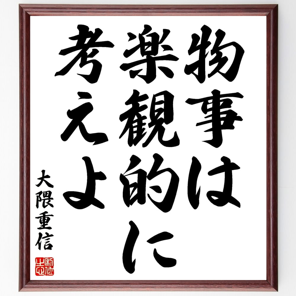 大隈重信の名言「物事は楽観的に考えよ」を、千言堂の専属書道家が気持ちを込めて手書き直筆いたします。この言葉（ひとこと）は名言集や本・書籍などで紹介されることも多く、座右の銘にされている方も多いようです。ぜひ、ご自宅のリビングや部屋、ビジネスを営む会社や店舗の事務所、応接室などにお飾りください。大切な方への贈り物、記念日のプレゼントにもおすすめです。一点一点が直筆のため、パソコン制作のような完璧さはございませんが、手書きの良さを感じていただけます（当店では挑戦、努力、成功、幸福、感謝、成長、家族、仕事、自己啓発など様々なテーマから人生の糧となる言葉を厳選、お届けしています）。【商品について】※画像はパソコンで制作した直筆イメージ画像です。※当店の専属書家（書道家）がご注文受付後に直筆、発送前に直筆作品画像をメールさせていただきます。※木製額に入れてお届け（前面は透明樹脂板、自立スタンド付、色の濃淡や仕様が若干変更になる場合がございます）※サイズ：27×30×1cm※ゆうパケット便（全国送料無料）でお届け※ご紹介の文言については、各種媒体で紹介、一般的に伝わっているものであり、偉人が発したことを保証するものではございません。【千言堂の専属書家より】この度は、千言堂ショプにご訪問いただき、誠にありがとうございます。当店では数多くの名言をはじめ、二字、四字熟語や俳句、短歌などもご紹介、ご希望の言葉を書道で直筆、お届けしております。これまで、2,000名以上の方からご注文をいただき、直筆、お届けしていまいりました。身の回りにあるモノの多くがパソコン等でデザインされるようになった今、日本の伝統文化、芸術として長い歴史をもつ書道作品は、見るたびに不思議と身がひきしまり、自分と向き合う感覚を感じられる方も多いと思います。今後も、皆様にご満足いただける作品をお届けできるよう一筆一筆、気持ちを込め直筆してまいります。【関連ワード】直筆／限定品／書道／オーダーメイド／名言／言葉／格言／諺／プレゼント／書道／額／壁掛け／色紙／偉人／贈り物／ギフト／お祝い／事務所／会社／店舗／仕事／名言集／アニメ／意味／経営／武将／挑戦／額縁／自己啓発／努力／お祝い／感動／幸せ／行動／成長／飾り