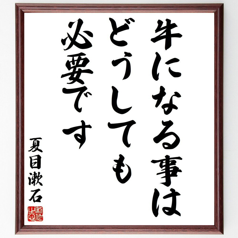 夏目漱石の名言「牛になる事はどうしても必要です」を、千言堂の専属書道家が気持ちを込めて直筆、この言葉（ひとこと）は名言集や本・書籍などで紹介されることも多く、座右の銘にされている方も多いようです。ぜひ、ご自宅のリビングや部屋、ビジネスを営む会社や店舗の事務所、応接室などにお飾りください。大切な方への贈り物、記念日のプレゼントにもおすすめです。一点一点が直筆のため、パソコン制作のような完璧さはございませんが、手書きの良さを感じていただけます。※掲載画像はパソコン制作のイメージ画像です。※サイズ：27×30×1cm※木製額に入れてお届け（前面は透明樹脂板、自立スタンド付、額色の濃淡や仕様が若干変更になる場合がございます）※モニターの発色具合によって実際のものと色が異なる場合があります。※全国送料無料（ゆうパケット便）※当店の専属書道家がご注文受付後に直筆、お届けする商品画像を送信させていただきます。※ご紹介の文言については、各種媒体で紹介、一般的に伝わっているものであり、偉人が発したことを保証するものではございません。【この名言について】人は失敗から学び、前進する。成功だけでなく、つまずきやミスも成長の一環。失敗があるからこそ、新たな道を見つけ、強くなれる。一歩踏み出す勇気があれば、失敗はただの一時のもの。その経験が未来への貴重な教訓となる。だからこそ、失敗を怖がらず、逆に歓迎しよう。それが人をより素晴らしい方向へ導くキー。失敗の数だけ、新しい自分に出会える。明日への成長へ、前向きに進もう。