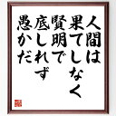 手塚治虫の言葉・名言「人間は、果てしなく賢明で、底しれず愚かだ」を、千言堂の専属書道家が気持ちを込めて直筆いたします。この言葉（ひとこと）は名言集や本・書籍などで紹介されることも多く、座右の銘にされている方も多いようです。ぜひ、ご自宅のリビングや部屋、ビジネスを営む会社や店舗の事務所、応接室などにお飾りください。大切な方への贈り物、記念日のプレゼントにもおすすめです。一点一点が直筆のため、パソコン制作のような完璧さはございませんが、手書きの良さを感じていただけます（当店では挑戦、努力、成功、幸福、感謝、成長、家族、仕事、自己啓発など様々なテーマから人生の糧となる言葉を厳選、お届けしています）。【商品について】※画像はパソコンで制作した直筆イメージ画像です。※当店の専属書家（書道家）がご注文受付後に直筆、発送前に直筆作品画像をメールさせていただきます。※木製額に入れてお届け（前面は透明樹脂板、自立スタンド付、色の濃淡や仕様が若干変更になる場合がございます）※サイズ：27×30×1cm※ゆうパケット便（全国送料無料）でお届け※ご紹介の文言については、各種媒体で紹介、一般的に伝わっているものであり、偉人が発したことを保証するものではございません。【千言堂の専属書家より】この度は、千言堂ショプにご訪問いただき、誠にありがとうございます。当店では数多くの名言をはじめ、二字、四字熟語や俳句、短歌などもご紹介、ご希望の言葉を書道で直筆、お届けしております。これまで、2,000名以上の方からご注文をいただき、直筆、お届けしていまいりました。身の回りにあるモノの多くがパソコン等でデザインされるようになった今、日本の伝統文化、芸術として長い歴史をもつ書道作品は、見るたびに不思議と身がひきしまり、自分と向き合う感覚を感じられる方も多いと思います。今後も、皆様にご満足いただける作品をお届けできるよう一筆一筆、気持ちを込め直筆してまいります。【関連ワード】直筆／限定品／書道／オーダーメイド／名言／言葉／手塚治虫／格言／諺／プレゼント／書道／額／壁掛け／色紙／偉人／贈り物／ギフト／お祝い／事務所／会社／店舗／仕事／名言集／アニメ／意味／経営／武将／挑戦／額縁／自己啓発／努力／お祝い／感動／幸せ／行動／成長／飾り名言・格言を書道で直筆、お届けします。